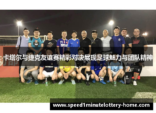 卡塔尔与捷克友谊赛精彩对决展现足球魅力与团队精神