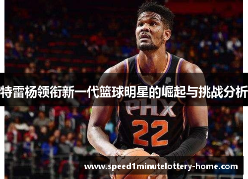 特雷杨领衔新一代篮球明星的崛起与挑战分析
